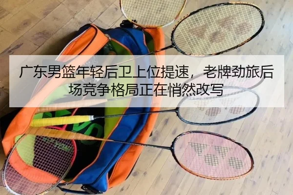 广东男篮年轻后卫上位提速，老牌劲旅后场竞争格局正在悄然改写（lansedaohang）