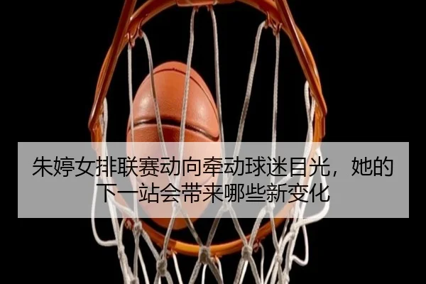 朱婷女排联赛动向牵动球迷目光，她的下一站会带来哪些新变化 | lansedaohang